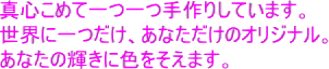 真心こめて一つ一つ手作りしています。世界に一つだけ、あなただけのオリジナル。あなたの輝きに色を添えます。
